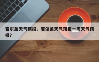 若尔盖天气预报，若尔盖天气预报一周天气预报？