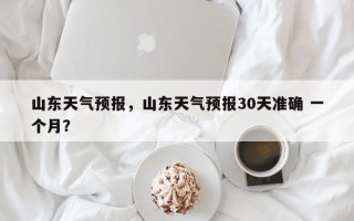 山东天气预报，山东天气预报30天准确 一个月？