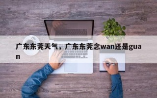 广东东莞天气，广东东莞念wan还是guan