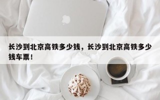 长沙到北京高铁多少钱，长沙到北京高铁多少钱车票！