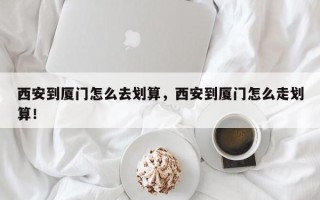 西安到厦门怎么去划算，西安到厦门怎么走划算！