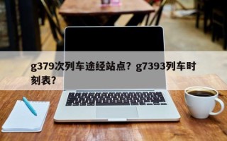 g379次列车途经站点？g7393列车时刻表？