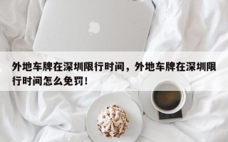 外地车牌在深圳限行时间，外地车牌在深圳限行时间怎么免罚！