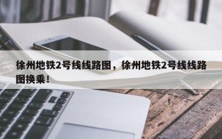 徐州地铁2号线线路图，徐州地铁2号线线路图换乘！