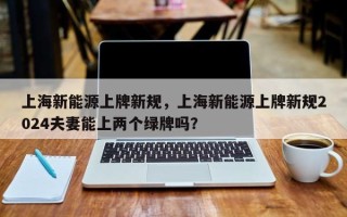 上海新能源上牌新规，上海新能源上牌新规2024夫妻能上两个绿牌吗？