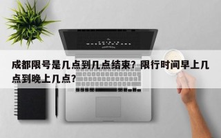 成都限号是几点到几点结束？限行时间早上几点到晚上几点？