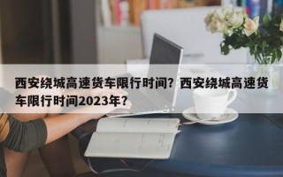 西安绕城高速货车限行时间？西安绕城高速货车限行时间2023年？