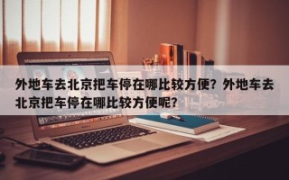 外地车去北京把车停在哪比较方便？外地车去北京把车停在哪比较方便呢？