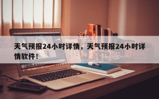 天气预报24小时详情，天气预报24小时详情软件！