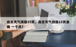 南京天气预报15天，南京天气预报15天准确 一个月？