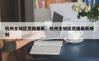 杭州主城区范围最新，杭州主城区范围最新规划