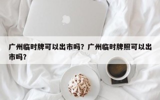 广州临时牌可以出市吗？广州临时牌照可以出市吗？