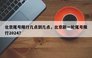 北京尾号限行几点到几点，北京新一轮尾号限行2024？