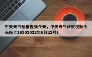 中央天气预报视频今天，中央天气预报视频今天晚上19302022年6月22号！