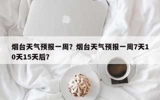 烟台天气预报一周？烟台天气预报一周7天10天15天后？