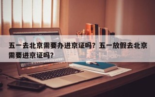 五一去北京需要办进京证吗？五一放假去北京需要进京证吗？