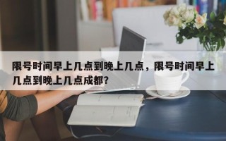 限号时间早上几点到晚上几点，限号时间早上几点到晚上几点成都？