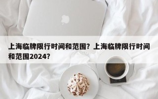 上海临牌限行时间和范围？上海临牌限行时间和范围2024？