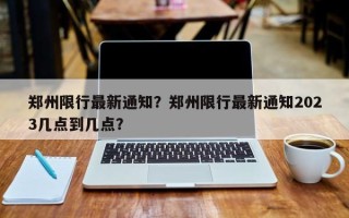 郑州限行最新通知？郑州限行最新通知2023几点到几点？