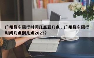 广州货车限行时间几点到几点，广州货车限行时间几点到几点2023？