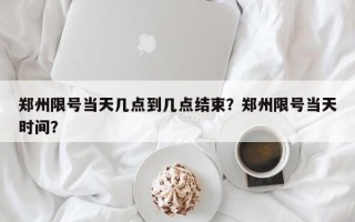 郑州限号当天几点到几点结束？郑州限号当天时间？