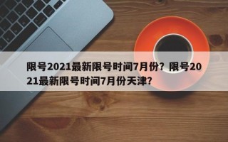 限号2021最新限号时间7月份？限号2021最新限号时间7月份天津？