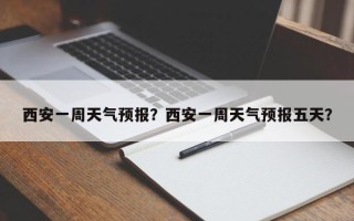 西安一周天气预报？西安一周天气预报五天？