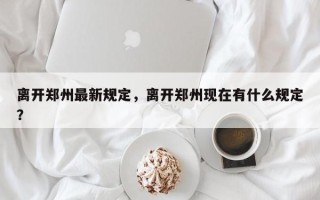 离开郑州最新规定，离开郑州现在有什么规定？