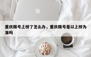 重庆限号上桥了怎么办，重庆限号是以上桥为准吗