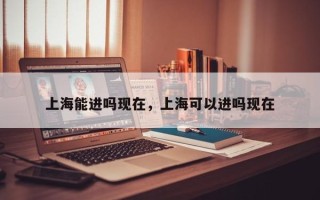 上海能进吗现在，上海可以进吗现在