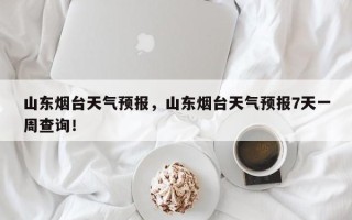 山东烟台天气预报，山东烟台天气预报7天一周查询！