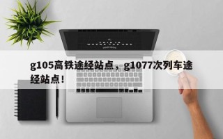 g105高铁途经站点，g1077次列车途经站点！