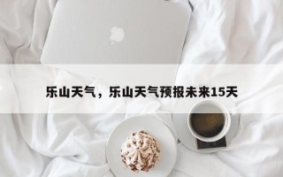 乐山天气，乐山天气预报未来15天