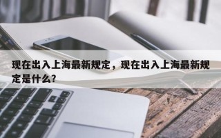 现在出入上海最新规定，现在出入上海最新规定是什么？