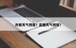 开原天气预报？昌图天气预报？