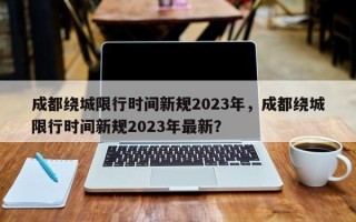 成都绕城限行时间新规2023年，成都绕城限行时间新规2023年最新？