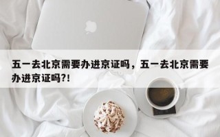 五一去北京需要办进京证吗，五一去北京需要办进京证吗?！