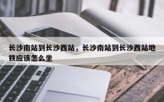 长沙南站到长沙西站，长沙南站到长沙西站地铁应该怎么坐