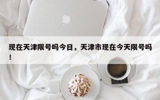 现在天津限号吗今日，天津市现在今天限号吗！