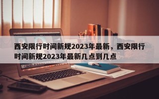 西安限行时间新规2023年最新，西安限行时间新规2023年最新几点到几点