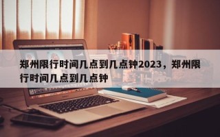 郑州限行时间几点到几点钟2023，郑州限行时间几点到几点钟