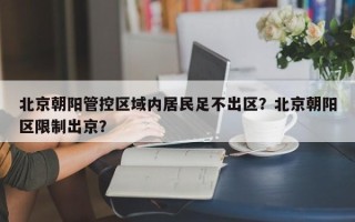 北京朝阳管控区域内居民足不出区？北京朝阳区限制出京？