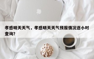 孝感明天天气，孝感明天天气预报情况逐小时查询？