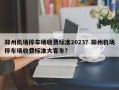 郑州机场停车场收费标准2023？郑州机场停车场收费标准大客车？