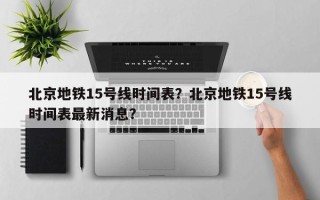 北京地铁15号线时间表？北京地铁15号线时间表最新消息？