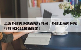 上海外牌内环地面限行时间，外牌上海内环限行时间2021最新规定！