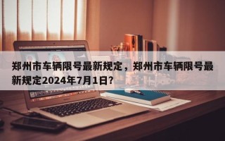 郑州市车辆限号最新规定，郑州市车辆限号最新规定2024年7月1日？