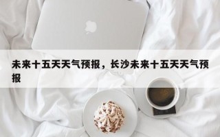 未来十五天天气预报，长沙未来十五天天气预报