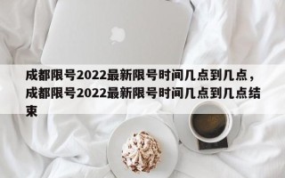 成都限号2022最新限号时间几点到几点，成都限号2022最新限号时间几点到几点结束