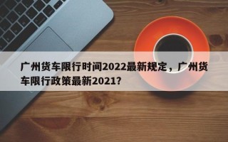 广州货车限行时间2022最新规定，广州货车限行政策最新2021？